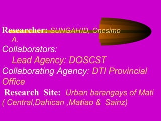 Researcher: SUNGAHID, Onesimo
A.
Collaborators:
Lead Agency: DOSCST
Collaborating Agency: DTI Provincial
Office
Research Site: Urban barangays of Mati
( Central,Dahican ,Matiao & Sainz)
 