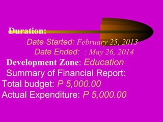 Duration:
Date Started: February 25, 2013
Date Ended: : May 26, 2014
Development Zone: Education
Summary of Financial Report:
Total budget: P 5,000.00
Actual Expenditure: P 5,000.00
 