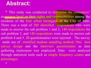 Abstract:
• This study was conducted to determine the consumers’
awareness level on their rights and responsibilities among the
residents of the four urban barangays of the City of Mati.
There was a total of 280 identified respondents who were
made to answer the sub problem 1 and 2, 140 respondents for
sub problem 3, and 140 respondents were made to answer sub
problem 4 and 5. 20 questionnaires were rejected . The survey
made use of stratified random sampling method. One shot
survey design and the interview questionnaire as data
gathering instrument was employed. Data were analysed
through statistical tools such as simple frequency counts and
percentages.
•
 