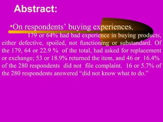Abstract:
•On respondents’ buying experiences,
179 or 64% had bad experience in buying products,
either defective, spoiled, not functioning or substandard. Of
the 179, 64 or 22.9 % of the total, had asked for replacement
or exchange; 53 or 18.9% returned the item, and 46 or 16.4%
of the 280 respondents did not file complaint. 16 or 5.7% of
the 280 respondents answered “did not know what to do.”
 