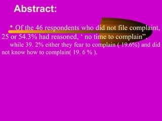 Abstract:
• Of the 46 respondents who did not file complaint,
25 or 54.3% had reasoned, ‘ no time to complain”.
while 39. 2% either they fear to complain ( 19.6%) and did
not know how to complain( 19. 6 % ).
 