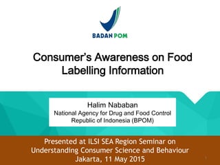 Consumer’s Awareness on Food
Labelling Information
Halim Nababan
National Agency for Drug and Food Control
Republic of Indonesia (BPOM)
Presented at ILSI SEA Region Seminar on
Understanding Consumer Science and Behaviour
Jakarta, 11 May 2015 1
 