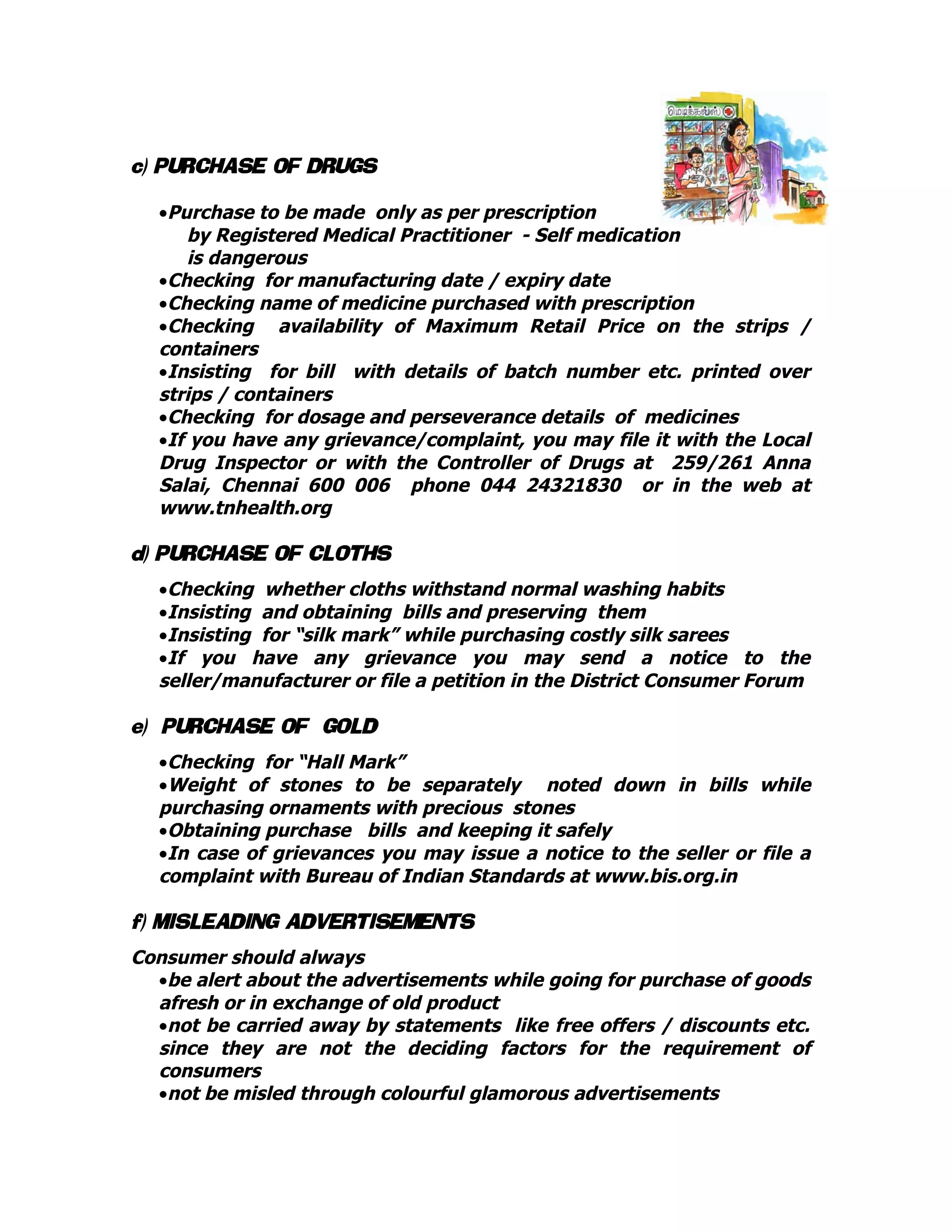 c) PURCHASE OF DRUGS
•Purchase to be made only as per prescription
by Registered Medical Practitioner - Self medication
is dangerous
•Checking for manufacturing date / expiry date
•Checking name of medicine purchased with prescription
•Checking availability of Maximum Retail Price on the strips /
containers
•Insisting for bill with details of batch number etc. printed over
strips / containers
•Checking for dosage and perseverance details of medicines
•If you have any grievance/complaint, you may file it with the Local
Drug Inspector or with the Controller of Drugs at 259/261 Anna
Salai, Chennai 600 006 phone 044 24321830 or in the web at
www.tnhealth.org
d) PURCHASE OF CLOTHS
•Checking whether cloths withstand normal washing habits
•Insisting and obtaining bills and preserving them
•Insisting for “silk mark” while purchasing costly silk sarees
•If you have any grievance you may send a notice to the
seller/manufacturer or file a petition in the District Consumer Forum
e) PURCHASE OF GOLD
•Checking for “Hall Mark”
•Weight of stones to be separately noted down in bills while
purchasing ornaments with precious stones
•Obtaining purchase bills and keeping it safely
•In case of grievances you may issue a notice to the seller or file a
complaint with Bureau of Indian Standards at www.bis.org.in
f) MISLEADING ADVERTISEMENTS
Consumer should always
•be alert about the advertisements while going for purchase of goods
afresh or in exchange of old product
•not be carried away by statements like free offers / discounts etc.
since they are not the deciding factors for the requirement of
consumers
•not be misled through colourful glamorous advertisements
 