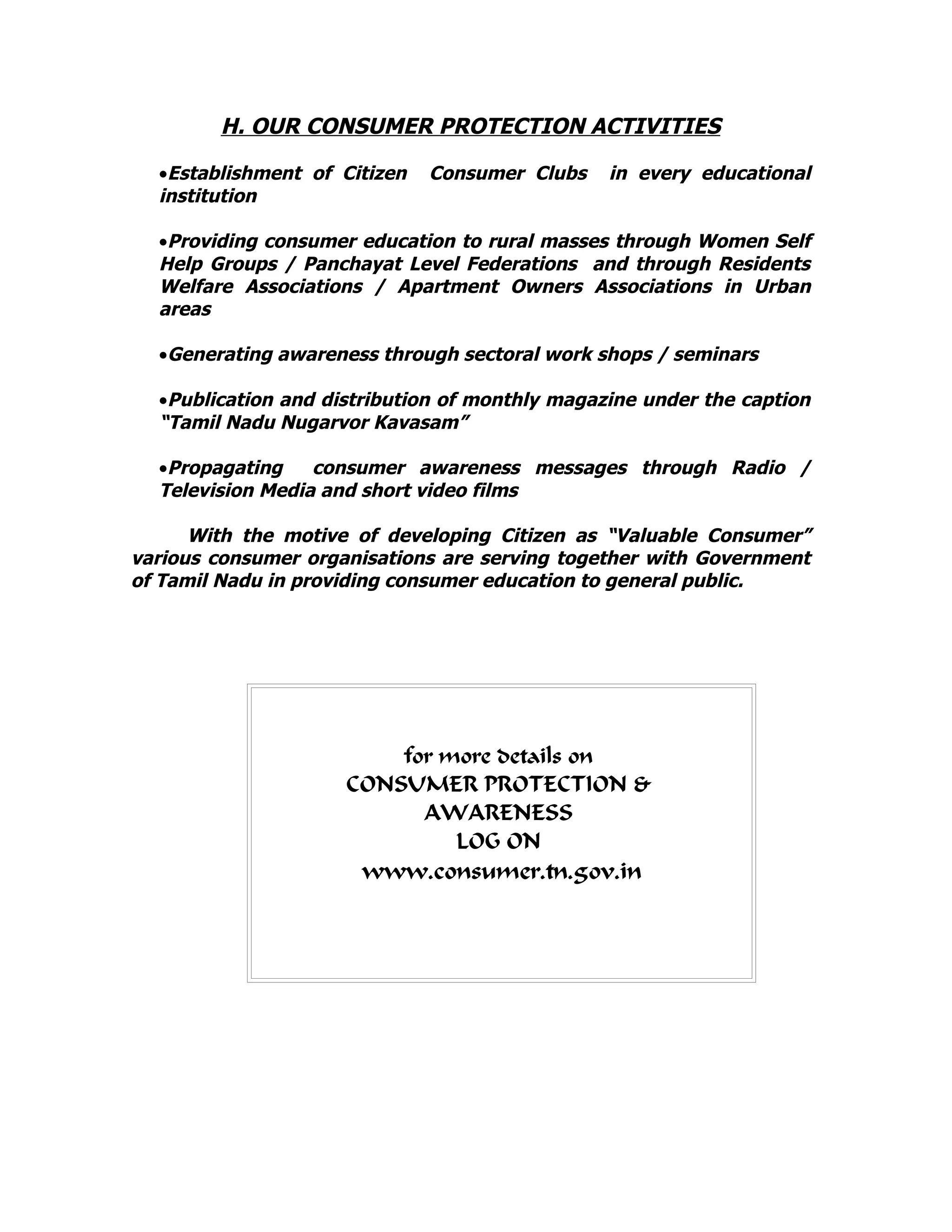 H. OUR CONSUMER PROTECTION ACTIVITIES
•Establishment of Citizen Consumer Clubs in every educational
institution
•Providing consumer education to rural masses through Women Self
Help Groups / Panchayat Level Federations and through Residents
Welfare Associations / Apartment Owners Associations in Urban
areas
•Generating awareness through sectoral work shops / seminars
•Publication and distribution of monthly magazine under the caption
“Tamil Nadu Nugarvor Kavasam”
•Propagating consumer awareness messages through Radio /
Television Media and short video films
With the motive of developing Citizen as “Valuable Consumer”
various consumer organisations are serving together with Government
of Tamil Nadu in providing consumer education to general public.
for more details on
CONSUMER PROTECTION &
AWARENESS
LOG ON
www.consumer.tn.gov.in
 