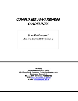 CONSUMER AWARENESS
GUIDELINES
Issued by
Government of Tamil Nadu
Civil Supplies & Consumer Protection Department,
Ezhilagam, Chennai-5.
Phone: 044-28583222 / 28583422
Web: www.consumer.tn.gov.in
E.mail: consumer@tn.nic.in
Be an Alert Consumer !
Also be a Responsible Consumer !!
 