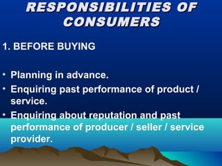 RESPONSIBILITIES OFRESPONSIBILITIES OF
CONSUMERSCONSUMERS
1. BEFORE BUYING
• Planning in advance.
• Enquiring past performance of product /
service.
• Enquiring about reputation and past
performance of producer / seller / service
provider.
 
