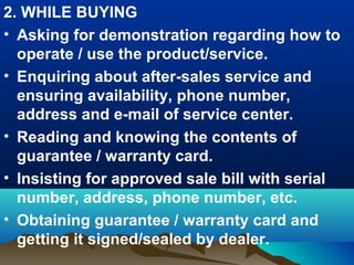 2. WHILE BUYING
• Asking for demonstration regarding how to
operate / use the product/service.
• Enquiring about after-sales service and
ensuring availability, phone number,
address and e-mail of service center.
• Reading and knowing the contents of
guarantee / warranty card.
• Insisting for approved sale bill with serial
number, address, phone number, etc.
• Obtaining guarantee / warranty card and
getting it signed/sealed by dealer.
 