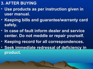 3. AFTER BUYING
• Use products as per instruction given in
user manual.
• Keeping bills and guarantee/warranty card
safely.
• In case of fault inform dealer and service
center. Do not meddle or repair yourself.
• Keeping record for all correspondences.
• Seek immediate redressal of deficiency in
product.
 
