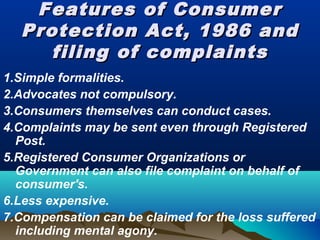 Features of ConsumerFeatures of Consumer
Protection Act, 1986 andProtection Act, 1986 and
filing of complaintsfiling of complaints
1.Simple formalities.
2.Advocates not compulsory.
3.Consumers themselves can conduct cases.
4.Complaints may be sent even through Registered
Post.
5.Registered Consumer Organizations or
Government can also file complaint on behalf of
consumer's.
6.Less expensive.
7.Compensation can be claimed for the loss suffered
including mental agony.
 