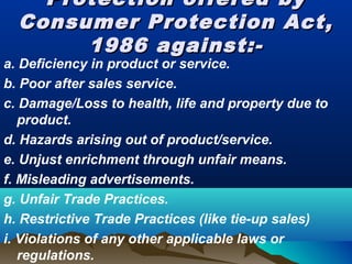 Protection offered byProtection offered by
Consumer Protection Act,Consumer Protection Act,
1986 against:-1986 against:-
a. Deficiency in product or service.
b. Poor after sales service.
c. Damage/Loss to health, life and property due to
product.
d. Hazards arising out of product/service.
e. Unjust enrichment through unfair means.
f. Misleading advertisements.
g. Unfair Trade Practices.
h. Restrictive Trade Practices (like tie-up sales)
i. Violations of any other applicable laws or
regulations.
 