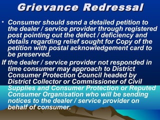 Grievance RedressalGrievance Redressal
• Consumer should send a detailed petition to
the dealer / service provider through registered
post pointing out the defect / deficiency and
details regarding relief sought for Copy of the
petition with postal acknowledgement card to
be preserved.
If the dealer / service provider not responded in
time consumer may approach to District
Consumer Protection Council headed by
District Collector or Commissioner of Civil
Supplies and Consumer Protection or Reputed
Consumer Organisation who will be sending
notices to the dealer / service provider on
behalf of consumer.
 