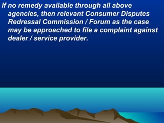 If no remedy available through all above
agencies, then relevant Consumer Disputes
Redressal Commission / Forum as the case
may be approached to file a complaint against
dealer / service provider.
 