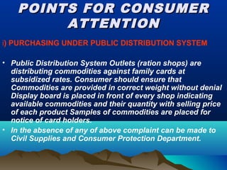 POINTS FOR CONSUMERPOINTS FOR CONSUMER
ATTENTIONATTENTION
i) PURCHASING UNDER PUBLIC DISTRIBUTION SYSTEM
• Public Distribution System Outlets (ration shops) are
distributing commodities against family cards at
subsidized rates. Consumer should ensure that
Commodities are provided in correct weight without denial
Display board is placed in front of every shop indicating
available commodities and their quantity with selling price
of each product Samples of commodities are placed for
notice of card holders.
• In the absence of any of above complaint can be made to
Civil Supplies and Consumer Protection Department.
 