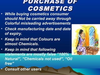 PURCHASE OFPURCHASE OF
COSMETICSCOSMETICS
• While buying cosmetics consumer
should Not be carried away through
Colorful misleading advertisements
• Check manufacturing date and date
of expiry.
• Keep in mind that Colours are
almost Chemicals.
• Keep in mind that following
statements are mostly false “100%
Natural”, “Chemicals not used”, “Oil
free”
• Consult other users
 
