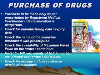PURCHASE OF DRUGSPURCHASE OF DRUGS
• Purchase to be made only as per
prescription by Registered Medical
Practitioner - Self medication is
dangerous.
• Check for manufacturing date / expiry
date.
• Check the name of the medicine
purchased with prescription.
• Check the availability of Maximum Retail
Price on the strips / containers
• Insist for bill with details of batch number
etc, printed over strips / containers.
• Check for dosage and perseverance
details of medicines
 