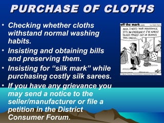 PURCHASE OF CLOTHSPURCHASE OF CLOTHS
• Checking whether cloths
withstand normal washing
habits.
• Insisting and obtaining bills
and preserving them.
• Insisting for “silk mark” while
purchasing costly silk sarees.
• If you have any grievance you
may send a notice to the
seller/manufacturer or file a
petition in the District
Consumer Forum.
 