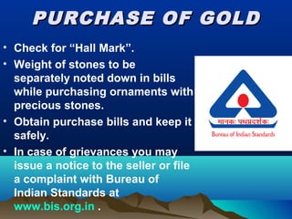 PURCHASE OF GOLDPURCHASE OF GOLD
• Check for “Hall Mark”.
• Weight of stones to be
separately noted down in bills
while purchasing ornaments with
precious stones.
• Obtain purchase bills and keep it
safely.
• In case of grievances you may
issue a notice to the seller or file
a complaint with Bureau of
Indian Standards at
www.bis.org.in .
 