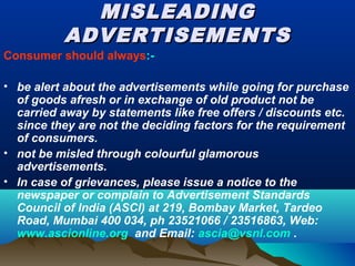 MISLEADINGMISLEADING
ADVERTISEMENTSADVERTISEMENTS
Consumer should always:-
• be alert about the advertisements while going for purchase
of goods afresh or in exchange of old product not be
carried away by statements like free offers / discounts etc.
since they are not the deciding factors for the requirement
of consumers.
• not be misled through colourful glamorous
advertisements.
• In case of grievances, please issue a notice to the
newspaper or complain to Advertisement Standards
Council of India (ASCI) at 219, Bombay Market, Tardeo
Road, Mumbai 400 034, ph 23521066 / 23516863, Web:
www.ascionline.org and Email: ascia@vsnl.com .
 