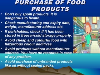 PURCHASE OF FOODPURCHASE OF FOOD
PRODUCTSPRODUCTS
• Don’t buy spoilt products. It is
dangerous to health.
• Check manufacturing and expiry date,
weight, manufacturer address etc.
• If perishables, check if it has been
stored in freezer/cold storage properly.
• Avoid cheap and colourful food with
hazardous colour additives.
• Avoid products without manufacturer
address. You have no recourse in case
of any problem.
• Avoid purchase of unbranded products
like oil without sealed packs.
 