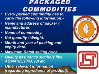 PACKAGEDPACKAGED
COMMODITIESCOMMODITIES
• Every packed commodity has to
carry the following information:-
• Name and address of packer /
manufacturer.
• Name of commodity.
• Net quantity / Weight.
• Month and year of packing and
expiry date.
• Maximum Retail selling price.
• Quality assurance symbols like
AGMARK, FPO, ISI etc.
• Other relevant information
(regarding ingredients of product).
 