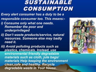 SUSTAINABLESUSTAINABLE
CONSUMPTIONCONSUMPTION
Every alert consumer has a duty to be a
responsible consumer too. This means:-
i) Consume only what one needs.
Remember the poor and
underprivileged
ii) Don’t waste products/service, natural
resources. Someone else may badly
need it.
iii) Avoid polluting products such as
plastics, chemicals. Instead, use
environmental friendly degradable
materials such as cloth, jute bags/
materials Help keeping the environment
clean,safe and healthy. Recycle
degradable waste in Your house.
 