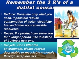 Remember the 3 R’s of aRemember the 3 R’s of a
dutiful consumerdutiful consumer
• Reduce: Consume only what you
need, if possible reduce
consumption of water, electricity,
fuel and other non-renewable
resources.
• Reuse: If a product can serve you
for a longer period, use it instead
of buying a new one.
• Recycle: Don’t litter the
environment, please recycle
degradable or recyclable materials
through scrap dealers.
 