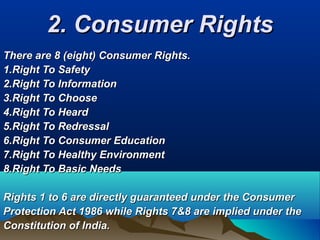 2. Consumer Rights2. Consumer Rights
There are 8 (eight) Consumer Rights.There are 8 (eight) Consumer Rights.
1.Right To Safety1.Right To Safety
2.Right To Information2.Right To Information
3.Right To Choose3.Right To Choose
4.Right To Heard4.Right To Heard
5.Right To Redressal5.Right To Redressal
6.Right To Consumer Education6.Right To Consumer Education
7.Right To Healthy Environment7.Right To Healthy Environment
8.Right To Basic Needs8.Right To Basic Needs
Rights 1 to 6 are directly guaranteed under the ConsumerRights 1 to 6 are directly guaranteed under the Consumer
Protection Act 1986 while Rights 7&8 are implied under theProtection Act 1986 while Rights 7&8 are implied under the
Constitution of India.Constitution of India.
 
