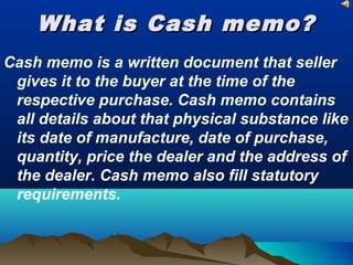 What is Cash memo?What is Cash memo?
Cash memo is a written document that seller
gives it to the buyer at the time of the
respective purchase. Cash memo contains
all details about that physical substance like
its date of manufacture, date of purchase,
quantity, price the dealer and the address of
the dealer. Cash memo also fill statutory
requirements.
 