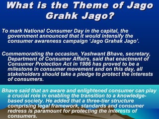 What is the Theme of JagoWhat is the Theme of Jago
Grahk Jago?Grahk Jago?
To mark National Consumer Day in the capital, the
government announced that it would intensify the
consumer awareness campaign ‘Jago Grahak Jago’.
Commemorating the occasion, Yashwant Bhave, secretary,
Department of Consumer Affairs, said that enactment of
Consumer Protection Act in 1986 has proved to be a
milestone in consumer movement and on this day, all
stakeholders should take a pledge to protect the interests
of consumers.
Bhave said that an aware and enlightened consumer can play
a crucial role in enabling the transition to a knowledge-
based society. He added that a three-tier structure
comprising legal framework, standards and consumer
redress is paramount for protecting the interests of
consumers.
 
