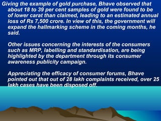 Giving the example of gold purchase, Bhave observed that
about 18 to 39 per cent samples of gold were found to be
of lower carat than claimed, leading to an estimated annual
loss of Rs 7,500 crore. In view of this, the government will
expand the hallmarking scheme in the coming months, he
said.
Other issues concerning the interests of the consumers
such as MRP, labelling and standardisation, are being
highlighted by the department through its consumer
awareness publicity campaign.
Appreciating the efficacy of consumer forums, Bhave
pointed out that out of 28 lakh complaints received, over 25
lakh cases have been disposed off.
 