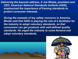 Delivering the keynote address, S Joe Bhatia, president and
CEO, American National Standards Institute (ANSI),
emphasised the importance of framing standards to
protect consumer interests.
Giving the example of toy safety concerns in America,
Bhatia said that ANSI is playing the role of a facilitator for
the industry to adopt voluntary standards, so that
consumers can get products with well-defined quality
standards. He urged the industry to come forward and
adopt voluntary standards.
 