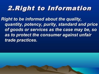2.Right to Information2.Right to Information
Right to be informed about the quality,
quantity, potency, purity, standard and price
of goods or services as the case may be, so
as to protect the consumer against unfair
trade practices.
 