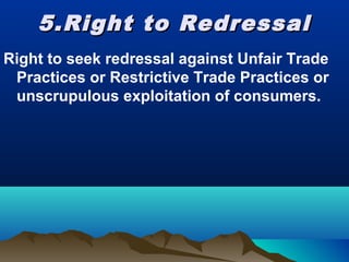 5.Right to Redressal5.Right to Redressal
Right to seek redressal against Unfair Trade
Practices or Restrictive Trade Practices or
unscrupulous exploitation of consumers.
 