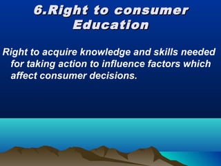 6.Right to consumer6.Right to consumer
EducationEducation
Right to acquire knowledge and skills needed
for taking action to influence factors which
affect consumer decisions.
 