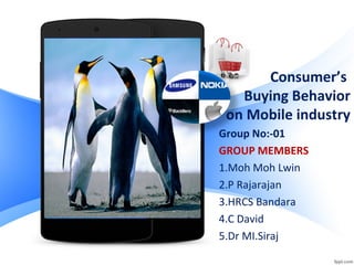 Consumer’s
Buying Behavior
on Mobile industry
Group No:-01
GROUP MEMBERS
1.Moh Moh Lwin
2.P Rajarajan
3.HRCS Bandara
4.C David
5.Dr MI.Siraj
 