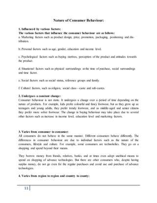 11
Nature of Consumer Behaviour:
1. Influenced by various factors:
The various factors that influence the consumer behaviour are as follows:
a. Marketing factors such as product design, price, promotion, packaging, positioning and dis-
tribution.
b. Personal factors such as age, gender, education and income level.
c. Psychological factors such as buying motives, perception of the product and attitudes towards
the product.
d. Situational factors such as physical surroundings at the time of purchase, social surroundings
and time factor.
e. Social factors such as social status, reference groups and family.
f. Cultural factors, such as religion, social class—caste and sub-castes.
2. Undergoes a constant change:
Consumer behaviour is not static. It undergoes a change over a period of time depending on the
nature of products. For example, kids prefer colourful and fancy footwear, but as they grow up as
teenagers and young adults, they prefer trendy footwear, and as middle-aged and senior citizens
they prefer more sober footwear. The change in buying behaviour may take place due to several
other factors such as increase in income level, education level and marketing factors.
3. Varies from consumer to consumer:
All consumers do not behave in the same manner. Different consumers behave differently. The
differences in consumer behaviour are due to individual factors such as the nature of the
consumers, lifestyle and culture. For example, some consumers are technoholics. They go on a
shopping and spend beyond their means.
They borrow money from friends, relatives, banks, and at times even adopt unethical means to
spend on shopping of advance technologies. But there are other consumers who, despite having
surplus money, do not go even for the regular purchases and avoid use and purchase of advance
technologies.
4. Varies from region to region and country to county:
 