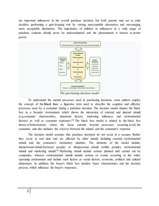3
are important influencers in the overall purchase decision, but both parents may act as joint
deciders performing a gate-keeping role by vetoing unacceptable alternatives and encouraging
more acceptable alternatives. The importance of children as influencers in a wide range of
purchase contexts should never be underestimated and the phenomenon is known as pester
power.
The purchasing decision model
To understand the mental processes used in purchasing decisions, some authors employ
the concept of the black box; a figurative term used to describe the cognitive and affective
processes used by a consumer during a purchase decision. The decision model situates the black
box in a broader environment which shows the interaction of external and internal stimuli
(e.g.consumer characteristics, situational factors, marketing influences and environmental
factors) as well as consumer responses.[8] The black box model is related to the black box
theory of behaviourism, where the focus extends beyond processes occurring inside the
consumer, and also includes the relation between the stimuli and the consumer's response.
The decision model assumes that purchase decisions do not occur in a vacuum. Rather
they occur in real time and are affected by other stimuli, including external environmental
stimuli and the consumer's momentary situation. The elements of the model include:
interpersonal stimuli (between people) or intrapersonal stimuli (within people), environmental
stimuli and marketing stimuli.[9] Marketing stimuli include actions planned and carried out by
companies, whereas environmental stimuli include actions or events occurring in the wider
operating environment and include such factors as social factors, economic, political and cultural
dimensions. In addition, the buyer's black box includes buyer characteristics and the decision
process, which influence the buyer's responses.
 