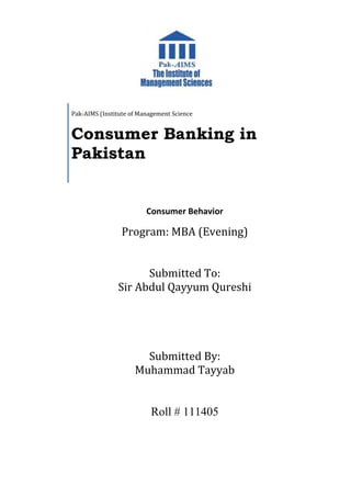 Consumer Behavior
Program: MBA (Evening)
Submitted To:
Sir Abdul Qayyum Qureshi
Submitted By:
Muhammad Tayyab
Roll # 111405
Pak-AIMS (Institute of Management Science
Consumer Banking in
Pakistan
 