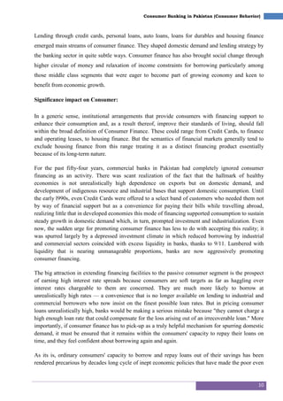 10
Consumer Banking in Pakistan (Consumer Behavior)
Lending through credit cards, personal loans, auto loans, loans for durables and housing finance
emerged main streams of consumer finance. They shaped domestic demand and lending strategy by
the banking sector in quite subtle ways. Consumer finance has also brought social change through
higher circular of money and relaxation of income constraints for borrowing particularly among
those middle class segments that were eager to become part of growing economy and keen to
benefit from economic growth.
Significance impact on Consumer:
In a generic sense, institutional arrangements that provide consumers with financing support to
enhance their consumption and, as a result thereof, improve their standards of living, should fall
within the broad definition of Consumer Finance. These could range from Credit Cards, to finance
and operating leases, to housing finance. But the semantics of financial markets generally tend to
exclude housing finance from this range treating it as a distinct financing product essentially
because of its long-term nature.
For the past fifty-four years, commercial banks in Pakistan had completely ignored consumer
financing as an activity. There was scant realization of the fact that the hallmark of healthy
economies is not unrealistically high dependence on exports but on domestic demand, and
development of indigenous resource and industrial bases that support domestic consumption. Until
the early l990s, even Credit Cards were offered to a select band of customers who needed them not
by way of financial support but as a convenience for paying their bills while travelling abroad,
realizing little that in developed economies this mode of financing supported consumption to sustain
steady growth in domestic demand which, in turn, prompted investment and industrialization. Even
now, the sudden urge for promoting consumer finance has less to do with accepting this reality; it
was spurred largely by a depressed investment climate in which reduced borrowing by industrial
and commercial sectors coincided with excess liquidity in banks, thanks to 9/11. Lumbered with
liquidity that is nearing unmanageable proportions, banks are now aggressively promoting
consumer financing.
The big attraction in extending financing facilities to the passive consumer segment is the prospect
of earning high interest rate spreads because consumers are soft targets as far as haggling over
interest rates chargeable to them are concerned. They are much more likely to borrow at
unrealistically high rates — a convenience that is no longer available on lending to industrial and
commercial borrowers who now insist on the finest possible loan rates. But in pricing consumer
loans unrealistically high, banks would be making a serious mistake because "they cannot charge a
high enough loan rate that could compensate for the loss arising out of an irrecoverable loan." More
importantly, if consumer finance has to pick-up as a truly helpful mechanism for spurring domestic
demand, it must be ensured that it remains within the consumers' capacity to repay their loans on
time, and they feel confident about borrowing again and again.
As its is, ordinary consumers' capacity to borrow and repay loans out of their savings has been
rendered precarious by decades long cycle of inept economic policies that have made the poor even
 