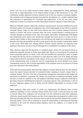 11
Consumer Banking in Pakistan (Consumer Behavior)
poorer. Low rise in per capita incomes (whose impact was compounded by falling purchasing
power due to rapid depreciation of the Rupee) caused savings to fall and poverty to rise. This
combination steadily depressed consumer demand even for the less expensive consumer durables.
The sustained trend of depressed demand prevented the development of a sizeable industrial base
and contraction in opportunities for investment and employment. In the last two years, steady
reductions in returns on savings have further diminished consumers' capacity to repay bank loans.
Banks are belatedly trying to redress this enormous macroeconomic structural imbalance but given
the historic pattem of economic developments, they will be handicapped in their efforts to promote
consumer finance. Signs are that while lower interest rates have certainly enhanced borrowers'
capacity to borrow and service consumer loans, the newly created demand is pushing prices of
consumer durables to unrealistic levels. Take, for example, automobiles. Strengthening of the Rupee
and substantially lower interest rates should have brought their prices down or at least served to
stabilize them. Neither of these expectations were met because the sudden rise in demand created a
distortion that allowed assemblers not only to push up prices but also created a roaring black market
in this sector. With banks now offering liberal consumer finance facilities for acquiring home
appliances, their prices too are on the rise although there is substantial over-capacity in this sector.
Many observers argue that this distortion is a temporary phase, which will soon become history as
production capacities increase to fill the large supply gap. May be so, but going by the example set
by the automobile industry (in which, so far, only one assembler has announced a "plan" to double
its output) this lag may not be as temporary as some observers make it out to be. Banks providing
cheap credit to business and industry at the expense of the savers can exercise a powerful influence
on the manufacturing sector to push the case for compensating the savers through lower prices.
Unfortunately, however, lack of social responsibility in the corporate sector is too pervasive to bring
home this realization to the market players.
Aside from the macroeconomic distortions that suppress consumer demand, there are other delicate
issues that require focused attention of commercial banks intending to launch a major thrust in
consumer finance. The first is the lack of institutional arrangements and practices that hamper the
assessment of consumers' re-payment risk. Ideally, risk assessment of employed individuals should
not pose as much of a problem as the self-employed individuals because employers could help in
providing a basis for establishing the employees' re-payment capacity. That, unfortunately, is not yet
the case. Employers appear averse to taking even the feeblest responsibility on account of their
employees.
Many employers either don't certify, or certify very inadequately, the financial status of their
employees intending to avail a consumer finance facility from a bank. Unless provisions are made
in relevant labour laws, employers will not provide even this information about their employees,
which they should morally feel bound to provide. Fewer among them are prepared to confirm to the
financing institution that they have placed on their records the fact that their employee has availed a
financing facility. Fewer still are prepared to accept the responsibility of informing the financing
institution in the event the finance-availing employee leaves the employer, or is asked by the
employer to leave.
 