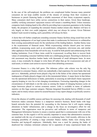 12
Consumer Banking in Pakistan (Consumer Behavior)
In the case of the self-employed, the problems are complicated further because many potential
consumers do not keep credible records of the streams of earnings from their vocations or
businesses to permit financing banks a reliable assessment of their future re-payment capacity.
Many consumers don't have utility service connections in their names. Given these handicaps,
credibly verifying consumers' repayment sources will remain a stumbling block. Unless insurance
companies lend a helping hand in this effort by providing loan re-payment guarantees to the lending
banks, the prospects of expanding the consumer finance market remain dim. Bankers will have to
rely largely on their own credit judgment, which may not always be correct. Given Pakistani
bankers' track record in lending, such a possibility will always be there.
A factor that will further complicate extending consumer finance facilities along sound lines are the
continuing inadequacies of our legal system that make it cumbersome for borrowers to collateralise
their existing unencumbered assets for the satisfaction of the lending bankers. Another thorny issue
is the re-possession of financed assets. While re-possessing vehicles doesn't pose too serious
problem, re-possessing assets such as air-conditioners, refrigerators, televisions sets, and similar
other appliances from households will not be easy. It could be both painful and embarrassing for the
lending institutions. Even if these items could be re-possessed, re-selling them to recover book
values of outstanding consumer liabilities holds out a challenging prospect. Resorting to shortcuts in
risk assessment may therefore lumber banks with thousands of small delinquent loans. In most
cases, it may eventually be cheaper to write them off rather than go for re-possession and sale of
used assets, or initiate court action to recover loans from defaulting consumers.
Consumer finance is a risky ball game. The infamous yellow cabs scheme was the only big
experiment in consumer finance, which was undoubtedly a bad experience for most banks that took
part in it. Admittedly, political twists played a big role in the failure of the scheme but operational
inadequacies of banks played a bigger role in this monumental failure. A major factor in that failure
was the operational deficiencies in banks, particularly in assessing an individual's future repayment
capacity keeping in view his or her changing circumstances. Foreseeing impending changes in the
circumstances of individuals is not the same as sensing the impact of changing business cycles on
major borrowers placed in various economic sectors. Little is available in terms of authentic
statistics on this huge customer category. Pakistan Integrated Household Survey (PIHS) is a new
report, and its timely release cannot be assured because it may report changes in politically sensitive
indicators.
Given the absence of credible sources and bases for assessing risk, dealing with thousands of small
borrowers makes consumer finance is a manpower intensive business. Retail banks with large
branch networks have the potential for succeeding in this business but it will require making
alterations in banks' infrastructure, and a change in the focus on investigative effort for risk
assessment. The organization must be pro-active and sufficient in terms of manpower and
Management Information Systems to ensure a reaction speed that is commensurate with size of the
customer base. In this regard it will be crucially important to ensure that administrative resources
are matched with the size of customer base on a continuing basis. Until recently, oblivious to the
emerging possibility of creating a large consumer finance market, banks were closing down
branches and laying-off employees. Admittedly, there was a need for pruning the banks of
deadwood but voluntary retirement schemes led to separation of many experienced hands who
 