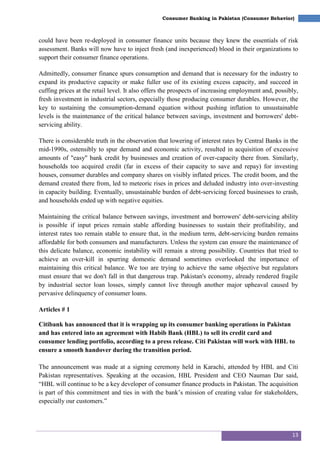 13
Consumer Banking in Pakistan (Consumer Behavior)
could have been re-deployed in consumer finance units because they knew the essentials of risk
assessment. Banks will now have to inject fresh (and inexperienced) blood in their organizations to
support their consumer finance operations.
Admittedly, consumer finance spurs consumption and demand that is necessary for the industry to
expand its productive capacity or make fuller use of its existing excess capacity, and succeed in
cuffing prices at the retail level. It also offers the prospects of increasing employment and, possibly,
fresh investment in industrial sectors, especially those producing consumer durables. However, the
key to sustaining the consumption-demand equation without pushing inflation to unsustainable
levels is the maintenance of the critical balance between savings, investment and borrowers' debt-
servicing ability.
There is considerable truth in the observation that lowering of interest rates by Central Banks in the
mid-1990s, ostensibly to spur demand and economic activity, resulted in acquisition of excessive
amounts of "easy" bank credit by businesses and creation of over-capacity there from. Similarly,
households too acquired credit (far in excess of their capacity to save and repay) for investing
houses, consumer durables and company shares on visibly inflated prices. The credit boom, and the
demand created there from, led to meteoric rises in prices and deluded industry into over-investing
in capacity building. Eventually, unsustainable burden of debt-servicing forced businesses to crash,
and households ended up with negative equities.
Maintaining the critical balance between savings, investment and borrowers' debt-servicing ability
is possible if input prices remain stable affording businesses to sustain their profitability, and
interest rates too remain stable to ensure that, in the medium term, debt-servicing burden remains
affordable for both consumers and manufacturers. Unless the system can ensure the maintenance of
this delicate balance, economic instability will remain a strong possibility. Countries that tried to
achieve an over-kill in spurring domestic demand sometimes overlooked the importance of
maintaining this critical balance. We too are trying to achieve the same objective but regulators
must ensure that we don't fall in that dangerous trap. Pakistan's economy, already rendered fragile
by industrial sector loan losses, simply cannot live through another major upheaval caused by
pervasive delinquency of consumer loans.
Articles # 1
Citibank has announced that it is wrapping up its consumer banking operations in Pakistan
and has entered into an agreement with Habib Bank (HBL) to sell its credit card and
consumer lending portfolio, according to a press release. Citi Pakistan will work with HBL to
ensure a smooth handover during the transition period.
The announcement was made at a signing ceremony held in Karachi, attended by HBL and Citi
Pakistan representatives. Speaking at the occasion, HBL President and CEO Nauman Dar said,
―HBL will continue to be a key developer of consumer finance products in Pakistan. The acquisition
is part of this commitment and ties in with the bank‘s mission of creating value for stakeholders,
especially our customers.‖
 