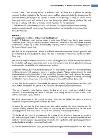 14
Consumer Banking in Pakistan (Consumer Behavior)
Nadeem Lodhi, Citi‘s country officer in Pakistan, said, ―Citibank was a pioneer in growing
consumer lending products in the Pakistani market and has since contributed to strengthening the
consumer banking landscape in the country. We have had the privilege to serve our clients, whose
discerning requirements and standards were met through our global banking platform. We look
forward to working with HBL, to ensure a smooth transition for our customers.‖
―Citi Pakistan will continue to focus on its core business of corporate and investment banking
serving our multinational, public sector, financial institutions and top-tier local corporate client
base,‖ Lodhi added.
Article # 2
Weak economic conditions hitting retail banking hard’
KARACHI: Pakistan‘s retail banking market is undergoing difficult times due to weak economic
conditions, bank‘s rising non-performing loans and the lack of effective foreclosure laws; however,
local financial players try to retain this market by acquiring retail or consumer lending portfolios of
the foreign banks, experts said.
The deal for the acquisition of Citibank‘s (Pakistan operations) consumer business portfolio with
the Habib Bank Limited depicts this trend. The deal is expected to be finalised by the end of this
fiscal year.
The financial experts said the acquisition of retail lending portfolios reflects the very real appetite
for profitable, high quality consumer assets in an environment where deposit growth is outpacing
lending growth, particularly in terms of consumer lending.
Despite this appetite, however, the banking sector has been unable to grow their consumer lending
portfolios through fresh exposures to new or existing clients. ―Banks participating in the retail
lending market took significant hits to their profitability during the last credit crisis and the memory
of those losses is reflected in the generally conservative underwriting policies being followed by
most banks,‖ Naseer Hasan, head of consumer banking at Standard Chartered Bank, said.
He also said that the regulatory framework for consumer lending, tightened during the last credit
crisis, further ensures that the growth in the consumer lending sector remains measured.
―The use of positive credit bureaus during the last six to seven years has excluded several
consumers from the lending market due to their past credit history and the reluctance of banks to bet
on these consumers again,‖ he said.
The legal environment in the country in recent times has not helped the banks in terms of
collections or legal actions against defaulters, he added.
He was of the view that the lower interest rates have yet to translate into lower customer rates for
consumer lending products. The banks have yet to come up with the cost models for their retail
lending operations that would allow for lower rates and more sustainable profitability.
―Big banks sell their specific segments and the practice to divest business from one geographical
area and investing in another is very common among the American and European banks due to a
number of reasons such as weak economic conditions, new regulations and capital adequacy ratio,‖
another banker at a leading commercial bank, said.
He said that after the financial crisis, several western banks preferred to concentrate on their home
 