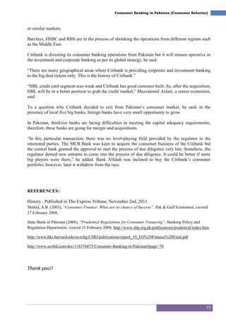 15
Consumer Banking in Pakistan (Consumer Behavior)
or similar markets.
Barclays, HSBC and RBS are in the process of shrinking the operations from different regions such
as the Middle East.
Citibank is divesting its consumer banking operations from Pakistan but it will remain operative in
the investment and corporate banking as per its global strategy, he said.
―There are many geographical areas where Citibank is providing corporate and investment banking
to the big deal tickets only. This is the history of Citibank.‖
―HBL credit card segment was weak and Citibank has good customer built. So, after the acquisition,
HBL will be in a better position to grab the credit market,‖ Muzzammil Aslam, a senior economist,
said.
To a question why Citibank decided to exit from Pakistan‘s consumer market, he said, in the
presence of local five big banks, foreign banks have very small opportunity to grow.
In Pakistan, third-tier banks are facing difficulties in meeting the capital adequacy requirements,
therefore, these banks are going for merger and acquisitions.
―In this particular transaction, there was no level-playing field provided by the regulator to the
interested parties. The MCB Bank was keen to acquire the consumer business of the Citibank but
the central bank granted the approval to start the process of due diligence very late. Somehow, the
regulator denied new entrants to come into the process of due diligence. It could be better if more
big players were there,‖ he added. Bank Alfalah was inclined to buy the Citibank‘s consumer
portfolio, however, later it withdrew from the race.
REFERENCES:
History : Published in The Express Tribune, November 2nd, 2011.
Shahid, A.B. (2003), ―Consumer Finance: What are its chance of Success”, Pak & Gulf Economist, viewed
27 February 2008,
State Bank of Pakistan (2006), ―Prudential Regulations for Consumer Financing”, Banking Policy and
Regulation Department, viewed 15 February 2008, http://www.sbp.org.pk/publications/prudential/index.htm.
http://www.hks.harvard.edu/m-rcbg/CSRI/publications/report_19_EO%20Finance%20Final.pdf
http://www.scribd.com/doc/118376875/Consumer-Banking-in-Pakistan#page=70
Thank you!!
 