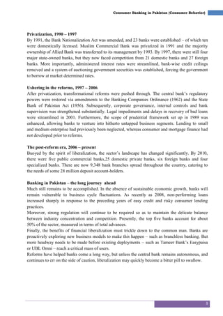 3
Consumer Banking in Pakistan (Consumer Behavior)
Privatization, 1990 – 1997
By 1991, the Bank Nationalization Act was amended, and 23 banks were established – of which ten
were domestically licensed. Muslim Commercial Bank was privatized in 1991 and the majority
ownership of Allied Bank was transferred to its management by 1993. By 1997, there were still four
major state-owned banks, but they now faced competition from 21 domestic banks and 27 foreign
banks. More importantly, administered interest rates were streamlined, bank-wise credit ceilings
removed and a system of auctioning government securities was established, forcing the government
to borrow at market determined rates.
Ushering in the reforms, 1997 – 2006
After privatization, transformational reforms were pushed through. The central bank‘s regulatory
powers were restored via amendments to the Banking Companies Ordinance (1962) and the State
Bank of Pakistan Act (1956). Subsequently, corporate governance, internal controls and bank
supervision was strengthened substantially. Legal impediments and delays in recovery of bad loans
were streamlined in 2001. Furthermore, the scope of prudential framework set up in 1989 was
enhanced, allowing banks to venture into hitherto untapped business segments. Lending to small
and medium enterprise had previously been neglected, whereas consumer and mortgage finance had
not developed prior to reforms.
The post-reform era, 2006 – present
Buoyed by the spirit of liberalization, the sector‘s landscape has changed significantly. By 2010,
there were five public commercial banks,25 domestic private banks, six foreign banks and four
specialized banks. There are now 9,348 bank branches spread throughout the country, catering to
the needs of some 28 million deposit account-holders.
Banking in Pakistan – the long journey ahead
Much still remains to be accomplished. In the absence of sustainable economic growth, banks will
remain vulnerable to business cycle fluctuations. As recently as 2008, non-performing loans
increased sharply in response to the preceding years of easy credit and risky consumer lending
practices.
Moreover, strong regulation will continue to be required so as to maintain the delicate balance
between industry concentration and competition. Presently, the top five banks account for about
50% of the sector, measured in terms of total advances.
Finally, the benefits of financial liberalization must trickle down to the common man. Banks are
proactively exploring new business models to make this happen – such as branchless banking. But
more headway needs to be made before existing deployments – such as Tameer Bank‘s Easypaisa
or UBL Omni – reach a critical mass of users.
Reforms have helped banks come a long way, but unless the central bank remains autonomous, and
continues to err on the side of caution, liberalization may quickly become a bitter pill to swallow.
 