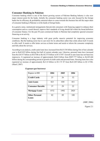 4
Consumer Banking in Pakistan (Consumer Behavior)
Consumer Banking in Pakistan
Consumer banking which is one of the fastest growing sectors of Pakistan Banking Industry is also now
major interest point for the banks. Initially the consumer banking sector was only focused by the foreign
banks but its efficiency & profitability attracted others to come towards this business but still the major share
of consumer banking in Pakistan is in the hands of foreign banks.
In a generic sense, institutional arrangements that provide consumers with financing support to enhance their
consumption and as a result thereof, improve their standards of living should fall within the broad definition
of consumer finance. For the past 50 years commercial banks in Pakistan had completely ignored consumer
financing as an activity.
Consumer banking is a huge industry with great profits massive potential for improving economic
conditions. But the banking sector has to care more for its subscribers rather than solely about itself. It needs
to offer itself. It needs to offer better services at better terms and needs to inform the consumer completely
and fully about the services.
According to an analysis, credit cards loans have increased from Rs33.538 billion during first of last calendar
year to Rs42.822 billion during first half of current calendar year. Likewise, personal loans have increased
from Rs120.517 billion in H1CY06 to Rs142.373 billion in H1 CY07. Growth in auto loans has not been less
impressive. It registered an increase of approximately Rs8.0 billion from RS97.777 billion to Rs105.444
billion during the corresponding period of growth of credit cards and personal loans. Housing loans have also
registered an increase of approximately Rs11.0 billion in H1 CY 07 from Rs43.205 billion in H1 CY06.
(Sharif, 2007)
Exposure per borrower
Rupees in 000 2004 2005 2006
Credit Cards 23 26 32
Auto Loans 423 430 411
Consumer Durable 37 29 22
Mortgage Loans 1572 1982 2025
Other Personal
Loans
82 89 100
(SBP, 2006)
Figure 2.1
 