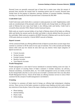 6
Consumer Banking in Pakistan (Consumer Behavior)
Personal Loans are generally unsecured type of loans but in certain cases when the amount of
personal loans increases the normal limit its remaining portion must be secured. Personal loans
include loans for the purpose of education, marriage, purchase of consumer durables, furnishing,
traveling, etc. Generally the limit for personal loans is maximum Rs.500, 000/-
Credit-Debit Cards
Credit Cards mean cards which allow a customer to make payments on credit. Supplementary credit
cards are considered part of the principal credit card. Initially only foreign banks are offering credit
cards in Pakistan but now many local banks is also offering credit card facility. Credit Card is
covered by three networks VISA, Master Card & American Express.
Debit cards are issued to account holders of any bank in Pakistan almost all the banks are offering
debit card facility the amount used by the debit card holder is directly debited from the account of
the card holder. Debit cards are accepted at all ORIX Network in Pakistan and it can also be used as
ATM cards which are covered by 1-Link & MNET network in Pakistan.
Deposit Accounts
All the commercial banks are offering different kinds of deposit accounts these account ranges from
customer to customer to fill the need of every type of customer. Few of the accounts provide high
interest while some pay low interest & some don‘t pay any interest. Some major categories of
deposit accounts are;
Current Accounts
Saving Accounts
Foreign Currency Accounts
Business Accounts
Term Deposits Accounts
Wealth Management
Wealth management is a new kind of service introduced in consumer banking sector now days. It
covers all aspects of securing future of bank‘s customers it includes insurance, tax advisory,
financial consultancy, investments plans, etc. Yet wealth management service are mainly covered
by few foreign banks only this is a new service are even bank‘s customers don‘t have any idea about
Wealth Management Service. Almost all the banks are offering insurance services to some of their
customers but the concept of wealth management is not behind it.
E-banking
To facilitate its customers all banks local & foreign are offering high technological e-banking
services. These services let the banks customers to perform many banking activities easily without
any restriction of time & place. Some of the major e-banking services provided by the banks are;
Phone banking
Internet banking
Plastic Cards
Online banking
 