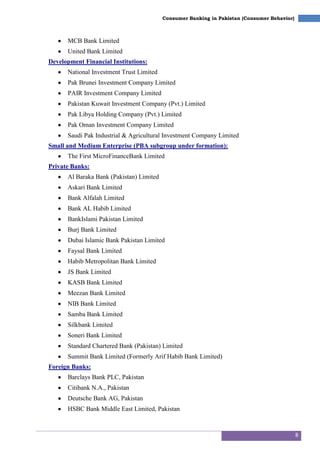 8
Consumer Banking in Pakistan (Consumer Behavior)
MCB Bank Limited
United Bank Limited
Development Financial Institutions:
National Investment Trust Limited
Pak Brunei Investment Company Limited
PAIR Investment Company Limited
Pakistan Kuwait Investment Company (Pvt.) Limited
Pak Libya Holding Company (Pvt.) Limited
Pak Oman Investment Company Limited
Saudi Pak Industrial & Agricultural Investment Company Limited
Small and Medium Enterprise (PBA subgroup under formation):
The First MicroFinanceBank Limited
Private Banks:
Al Baraka Bank (Pakistan) Limited
Askari Bank Limited
Bank Alfalah Limited
Bank AL Habib Limited
BankIslami Pakistan Limited
Burj Bank Limited
Dubai Islamic Bank Pakistan Limited
Faysal Bank Limited
Habib Metropolitan Bank Limited
JS Bank Limited
KASB Bank Limited
Meezan Bank Limited
NIB Bank Limited
Samba Bank Limited
Silkbank Limited
Soneri Bank Limited
Standard Chartered Bank (Pakistan) Limited
Summit Bank Limited (Formerly Arif Habib Bank Limited)
Foreign Banks:
Barclays Bank PLC, Pakistan
Citibank N.A., Pakistan
Deutsche Bank AG, Pakistan
HSBC Bank Middle East Limited, Pakistan
 