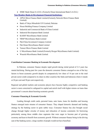 9
Consumer Banking in Pakistan (Consumer Behavior)
HSBC Bank Oman S.A.O.G. (Formerly Oman International Bank S.A.O.G.)
Non-Member Banks & Development Financial Institutions:
APNA Micro Finance Bank Limited (Formerly Network Micro Finance Bank
Limited)
Bank of Tokyo Mitsubishi UFJ Limited, Pakistan
House Building Finance Company Limited
Industrial and Commercial Bank of China Limited
Industrial Development Bank Limited
KASHF Microfinance Bank Limited
NRSP Microfinance Bank Limited
Pak-China Investment Company Limited
Pak Oman Microfinance Bank Limited
Tameer Micro Finance Bank Limited
U Microfinance Bank Limited (Formerly Rozgar Microfinance bank Limited)
Waseela Microfinance Bank Limited
Contribution Consumer Banking in Economic Development
In Pakistan, consumer finance despite rapid growth during initial period of 2-3 years has
started declining. During past few years the domestic consumer finance emerged as one of the key
factors to boost economic growth despite its comparatively low share of 14 per cent in the total
private sector credit compared to its share in other countries like India and Indonesia where it stands
at 24 per cent and 30 per cent respectively.
Regional and global markets and economic players have become highly competitive and banking
sector is more concerned to safeguard its capital and enrich itself with higher returns on loans than
government‘s concern about boosting economic growth.
Consumer Financing & Economic Growth:
Lending through credit cards, personal loans, auto loans, loans for durables and housing
finance emerged main streams of consumer finance. They shaped domestic demand and lending
strategy by the banking sector in quite subtle ways. Consumer finance has also brought social
change through higher circular of money and relaxation of income constraints for borrowing
particularly among those middle class segments that were eager to become part of growing
economy and keen to benefit from economic growth. Without consumer finance being in the driving
seat of the banking sector, a large number of people would not have benefited.
 