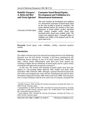 Journal of Marketing Management, 2002, 18, 27-48

Rodolfo Vázquez1,              Consumer-based Brand Equity:
A. Belén del Río2              Development and Validation of a
and Víctor Iglesias3           Measurement Instrument
                               This work considers the development and validation
                               of a measurement instrument of brand equity based
                               on the value ascribed to brands by consumers. The
                               results obtained indicate the existence of four basic
                               dimensions of brand utilities: product functional
University of Oviedo, Spain
                               utility, product symbolic utility, brand name
                               functional utility, brand name symbolic utility. The
                               various tests employed show a reasonable degree of
                               reliability and validity of the proposed scale for the
                               sports shoes sector.


Keywords: brand equity, scale, reliability, validity, structural equation
models

Introduction

The subject of brand equity has attracted increasing interest in the Marketing
literature over the last decade. Certainly, it has been considered by the
Marketing Science Institute as one of its main research lines. Within this
topic, various clearly differentiated work lines have been opened up,
resulting in highly diverse definitions of brand equity and in a great variety
of methods and approaches proposed to measure it.
    In this way, the content and meaning of brand equity have been the
subject of a far-reaching debate (Barwise 1993; Ambler and Styles 1995;
Chaudhuri 1995; Feldwick 1996), although a general theoretical framework
that orders and integrates the most relevant contributions has still not been
formulated (Agarwall and Rao 1996; Erdem and Swait 1998). This has given
rise to certain confusion with the term and so far no common viewpoint has


1 Rodolfo Vázquez, PhD. Facultad de Ciencias Economicas Avenida del Cristo s/n,
33071 Oviedo. Asturias. Spain.
2 Correspondence: A. Belén del Río, PhD., Facultad de Ciencias Economicas, Avenida

del Cristo s/n, 33071 Oviedo. Asturias. Spain., Tel: 34 985 10 28 27 Fax: 34 985 10 37
08, e-mail:adelrio@econo.uniovi.es
3 Víctor Iglesias, PhD., Facultad de Ciencias Economicas, Avenida del Cristo s/n,

33071 Oviedo. Asturias. Spain
ISSN1472-1376/2002/1-200027+21 £4.00/0                 ©Westburn Publishers Ltd.
 